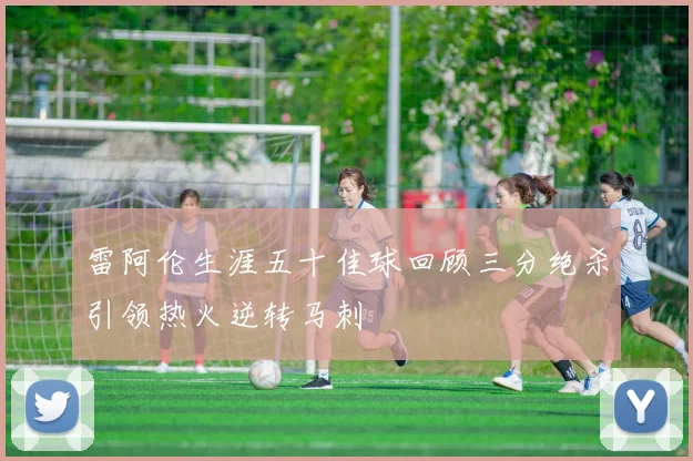 雷阿伦生涯五十佳球回顾三分绝杀引领热火逆转马刺