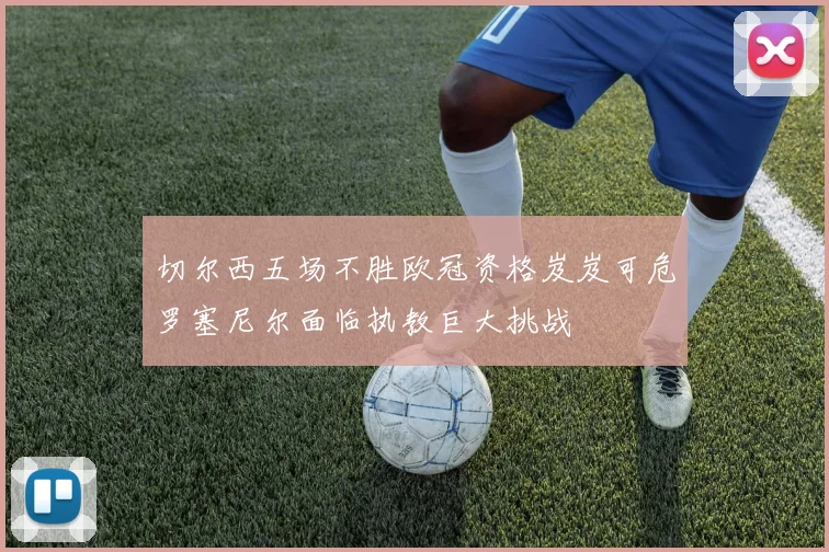 切尔西五场不胜欧冠资格岌岌可危罗塞尼尔面临执教巨大挑战