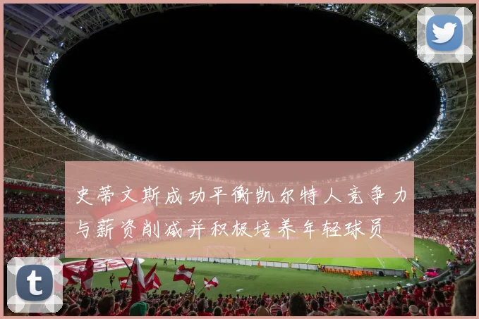 史蒂文斯成功平衡凯尔特人竞争力与薪资削减并积极培养年轻球员
