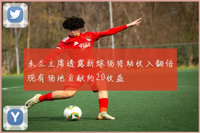 米兰主席透露新球场将助收入翻倍现有场地贡献约20收益