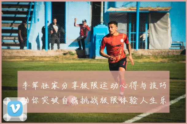 李军独家分享极限运动心得与技巧助你突破自我挑战极限体验人生乐趣