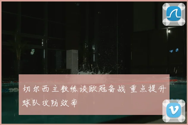 切尔西主教练谈欧冠备战 重点提升球队攻防效率