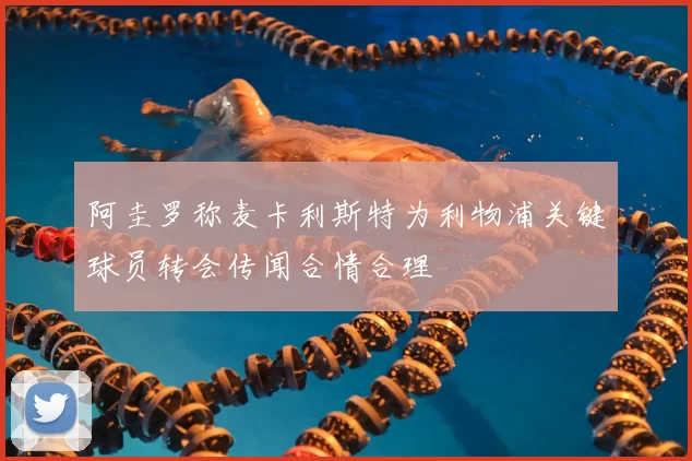 阿圭罗称麦卡利斯特为利物浦关键球员转会传闻合情合理