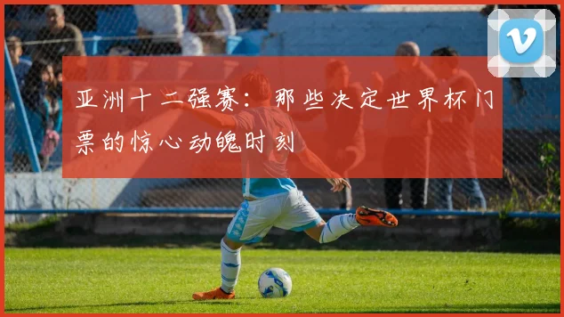 亚洲十二强赛:那些决定世界杯门票的惊心动魄时刻