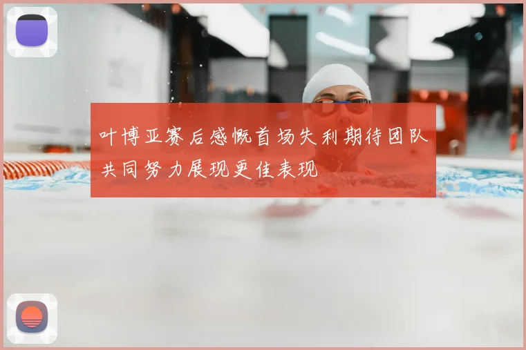 叶博亚赛后感慨首场失利期待团队共同努力展现更佳表现