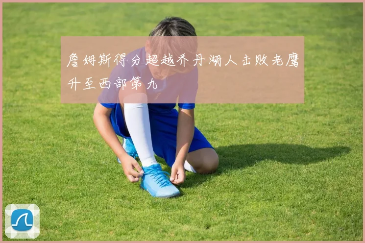 詹姆斯得分超越乔丹湖人击败老鹰升至西部第九