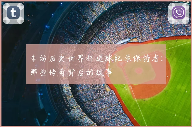 专访历史世界杯进球纪录保持者：那些传奇背后的故事