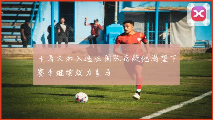 卡马文加入选法国队存疑他渴望下赛季继续效力皇马