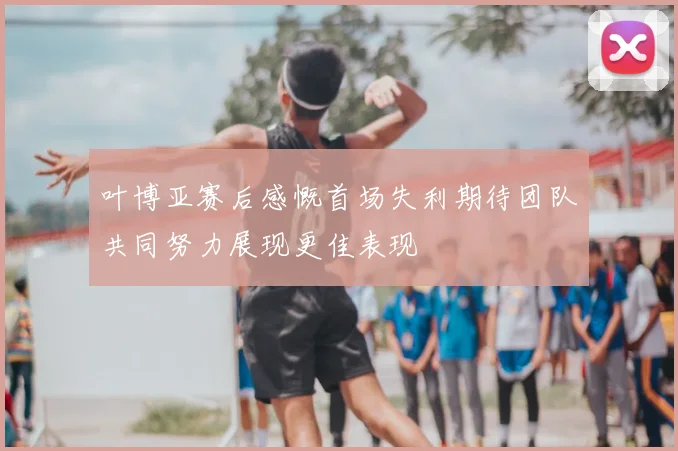叶博亚赛后感慨首场失利期待团队共同努力展现更佳表现
