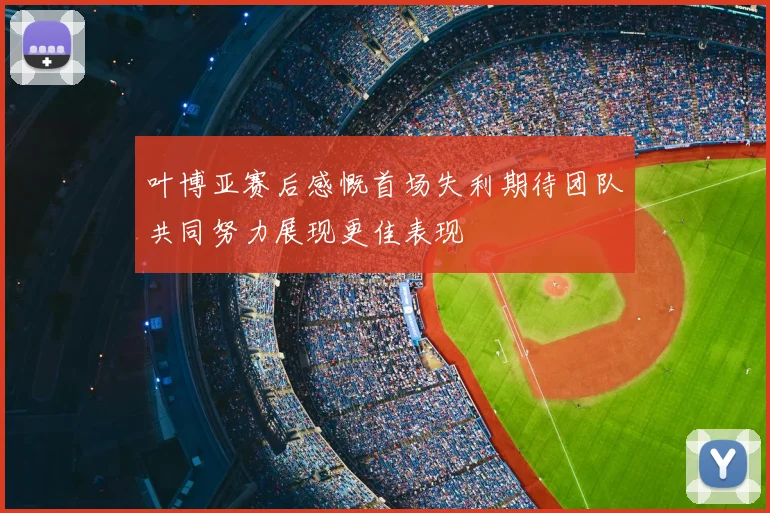 叶博亚赛后感慨首场失利期待团队共同努力展现更佳表现