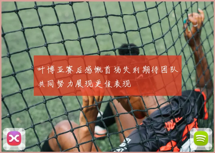叶博亚赛后感慨首场失利期待团队共同努力展现更佳表现