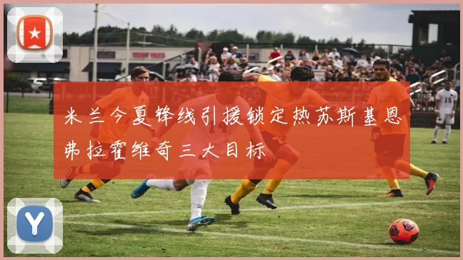 米兰今夏锋线引援锁定热苏斯基恩弗拉霍维奇三大目标