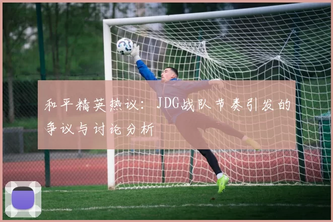和平精英热议：JDG战队节奏引发的争议与讨论分析