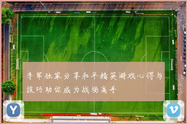 李军独家分享和平精英游戏心得与技巧助你成为战场高手