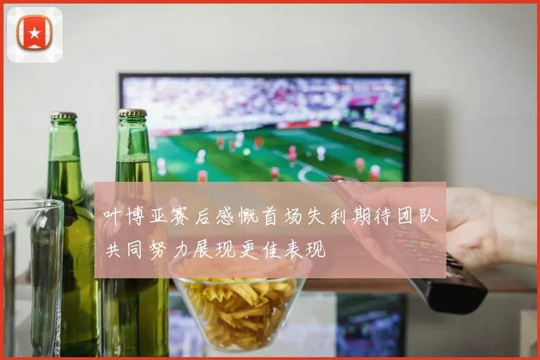 叶博亚赛后感慨首场失利期待团队共同努力展现更佳表现