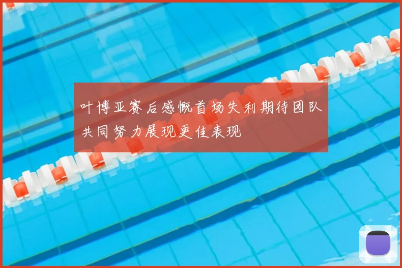 叶博亚赛后感慨首场失利期待团队共同努力展现更佳表现