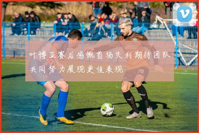叶博亚赛后感慨首场失利期待团队共同努力展现更佳表现