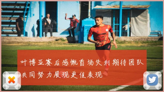 叶博亚赛后感慨首场失利期待团队共同努力展现更佳表现