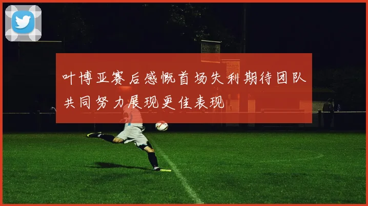 叶博亚赛后感慨首场失利期待团队共同努力展现更佳表现