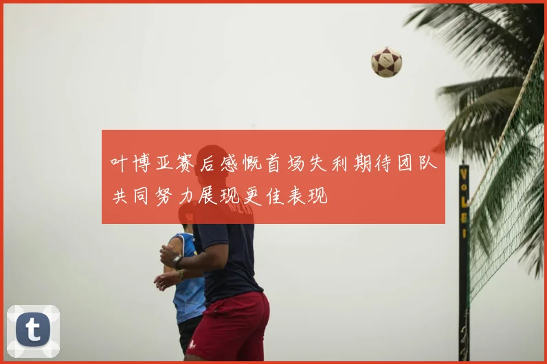 叶博亚赛后感慨首场失利期待团队共同努力展现更佳表现