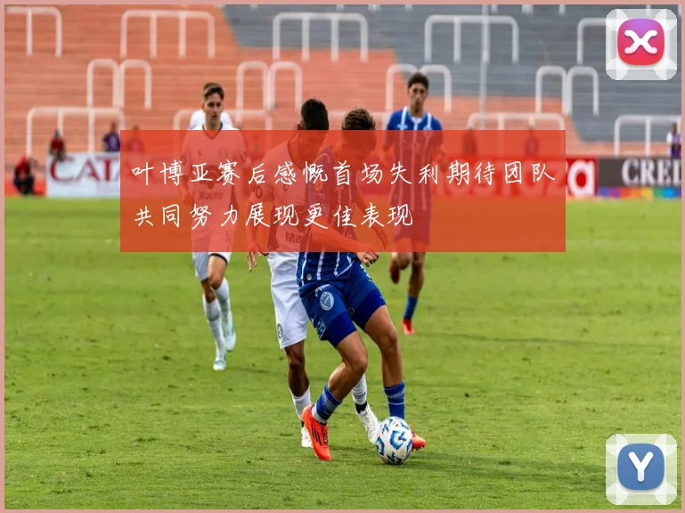 叶博亚赛后感慨首场失利期待团队共同努力展现更佳表现