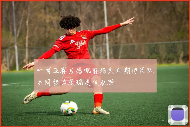 叶博亚赛后感慨首场失利期待团队共同努力展现更佳表现