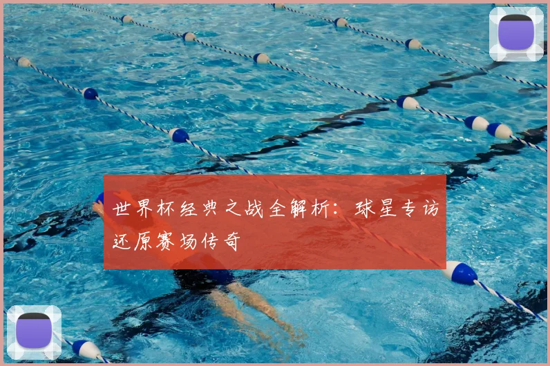 世界杯经典之战全解析:球星专访还原赛场传奇