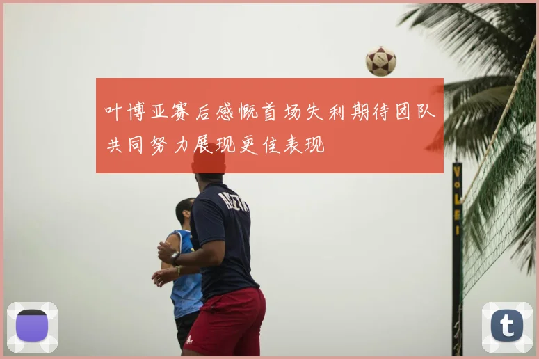 叶博亚赛后感慨首场失利期待团队共同努力展现更佳表现