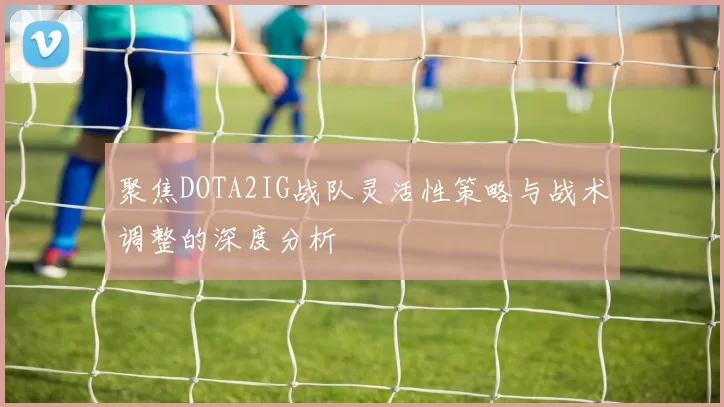 聚焦DOTA2IG战队灵活性策略与战术调整的深度分析