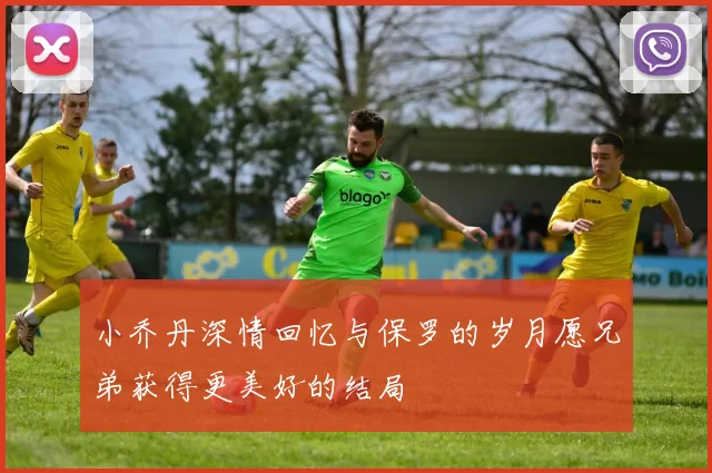 小乔丹深情回忆与保罗的岁月愿兄弟获得更美好的结局