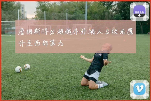 詹姆斯得分超越乔丹湖人击败老鹰升至西部第九