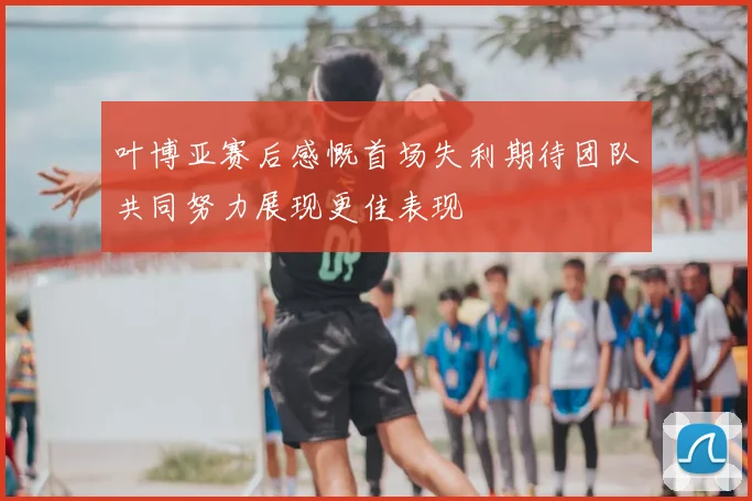 叶博亚赛后感慨首场失利期待团队共同努力展现更佳表现