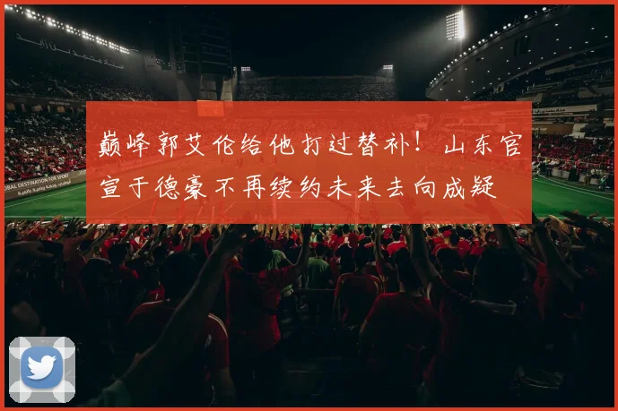 巅峰郭艾伦给他打过替补！山东官宣于德豪不再续约未来去向成疑
