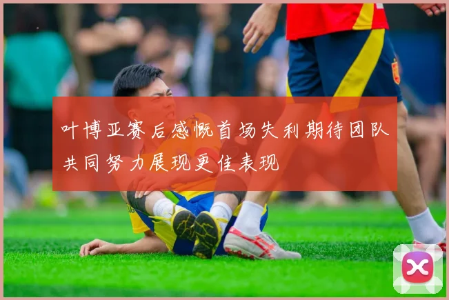 叶博亚赛后感慨首场失利期待团队共同努力展现更佳表现