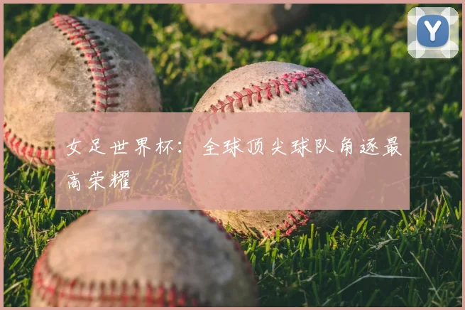 女足世界杯：全球顶尖球队角逐最高荣耀