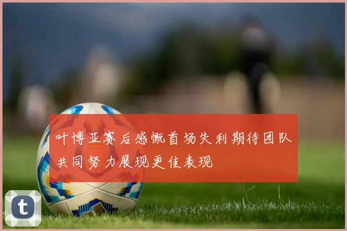 叶博亚赛后感慨首场失利期待团队共同努力展现更佳表现