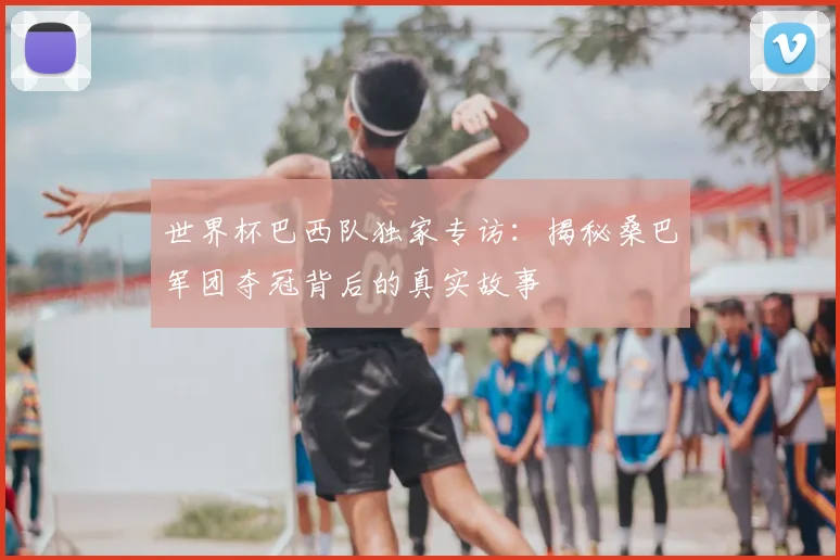 世界杯巴西队独家专访:揭秘桑巴军团夺冠背后的真实故事