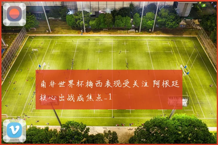 南非世界杯梅西表现受关注 阿根廷核心出战成焦点_1