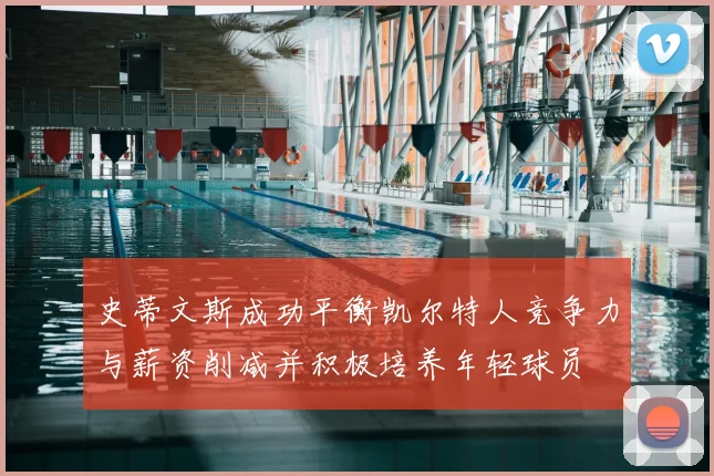 史蒂文斯成功平衡凯尔特人竞争力与薪资削减并积极培养年轻球员