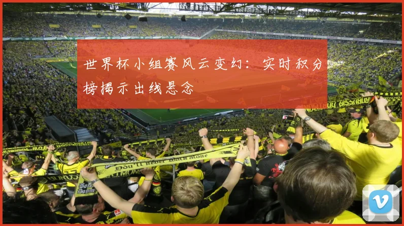 世界杯小组赛风云变幻：实时积分榜揭示出线悬念