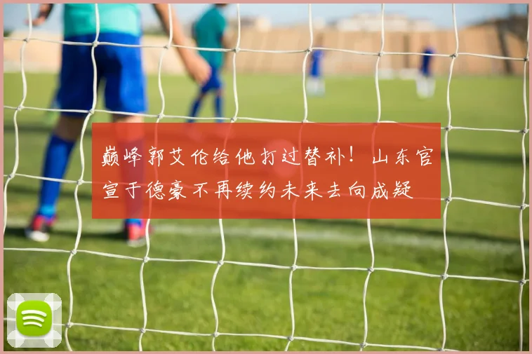 巅峰郭艾伦给他打过替补！山东官宣于德豪不再续约未来去向成疑