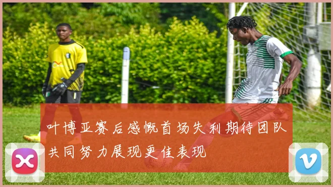 叶博亚赛后感慨首场失利期待团队共同努力展现更佳表现