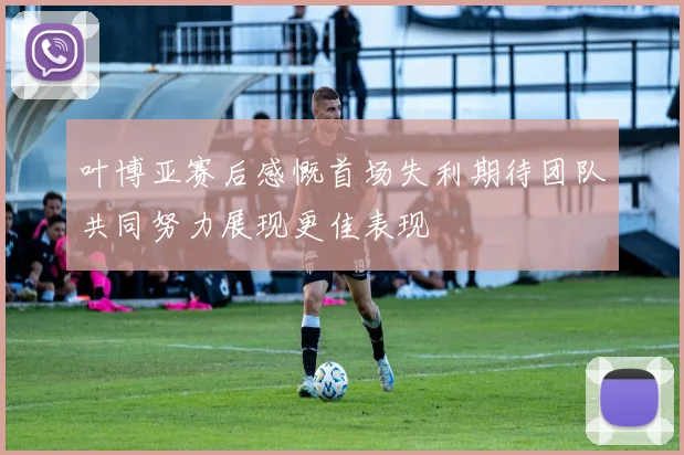 叶博亚赛后感慨首场失利期待团队共同努力展现更佳表现