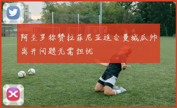 阿圭罗称赞拉菲尼亚适合曼城瓜帅离开问题无需担忧