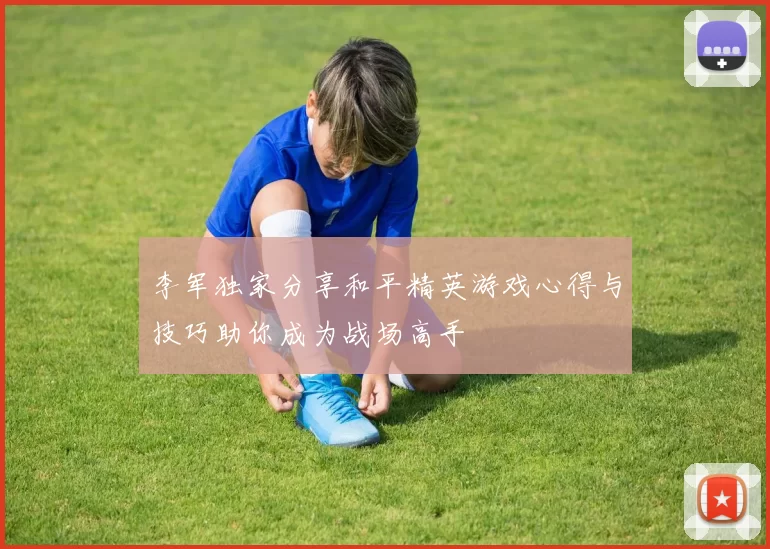 李军独家分享和平精英游戏心得与技巧助你成为战场高手