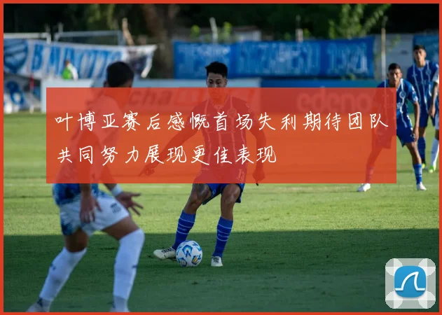 叶博亚赛后感慨首场失利期待团队共同努力展现更佳表现