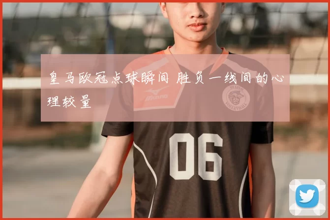 皇马欧冠点球瞬间 胜负一线间的心理较量