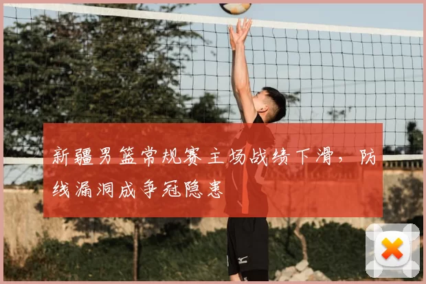 新疆男篮常规赛主场战绩下滑，防线漏洞成争冠隐患