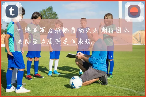 叶博亚赛后感慨首场失利期待团队共同努力展现更佳表现