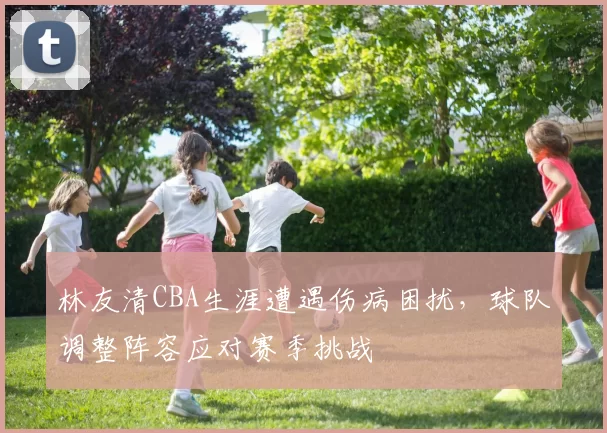 林友清CBA生涯遭遇伤病困扰，球队调整阵容应对赛季挑战